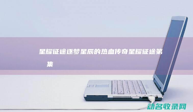 星耀征途 逐梦星辰的热血传奇 (星耀征途第四集)