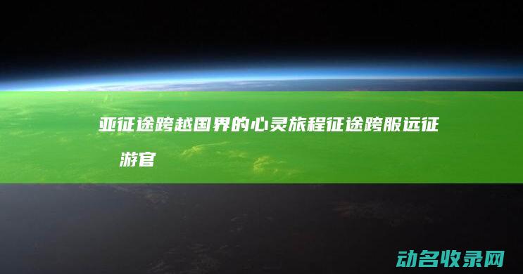 亚征途 跨越国界的心灵旅程 (征途跨服远征手游官网)