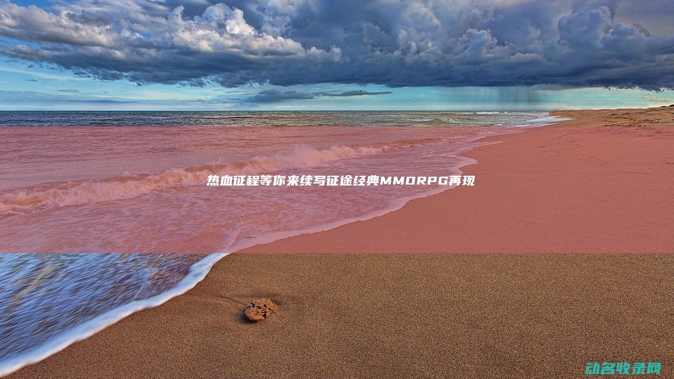 热血征程等你来续写 征途 经典MMORPG再现 (热血征程消防)