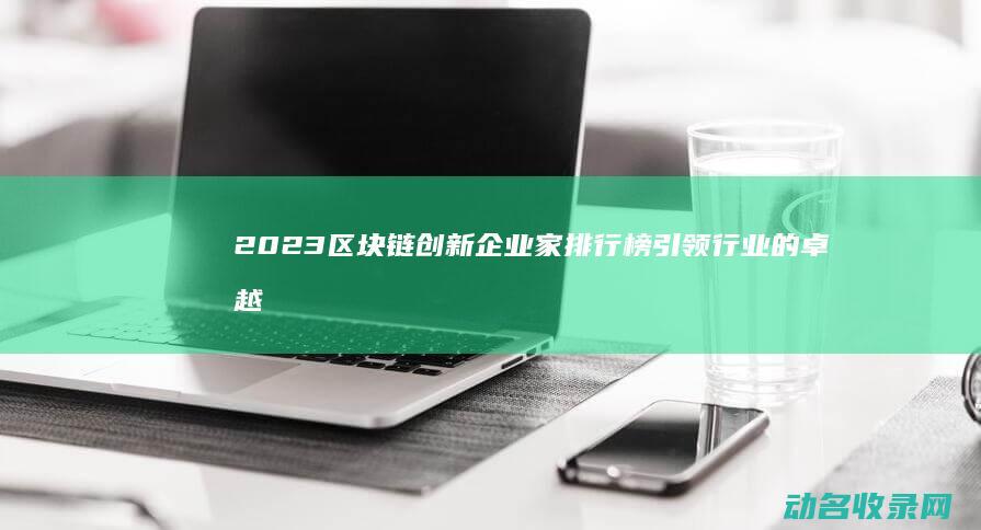 2023区块链创新企业家排行榜 引领行业的卓越领袖 (2023区块链与数字经济试题及答案)